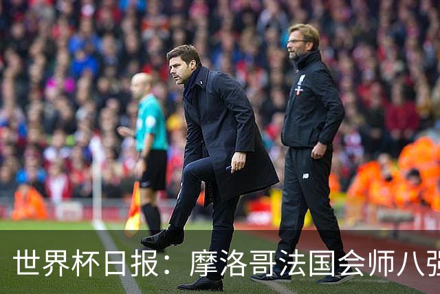 世界杯日报：摩洛哥法国会师八强 图赫尔辟谣球员使用伟哥