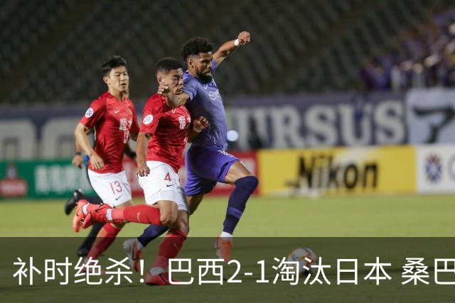 补时绝杀！巴西2-1淘汰日本 桑巴军团晋级16强