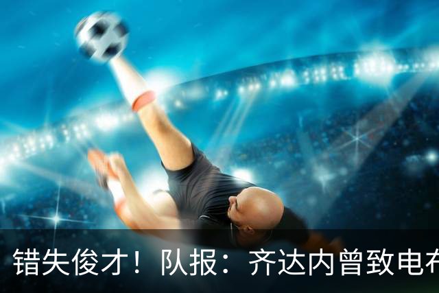 错失俊才！队报：齐达内曾致电布阿迪，表示欣赏但无法做出承诺